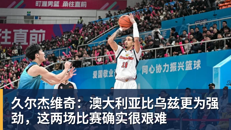 久尔杰维奇:澳大利亚比乌兹更为强劲,这两场比赛确实很艰难