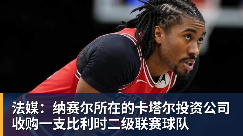 法媒：纳赛尔所在的卡塔尔投资公司收购一支比利时二级联赛球队